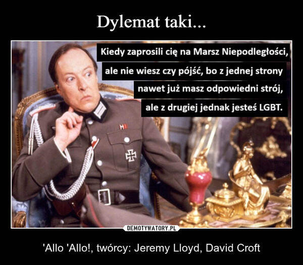  – 'Allo 'Allo!, twórcy: Jeremy Lloyd, David Croft Kiedy zaprosili cię na Marsz Niepodległości,ale nie wiesz czy pójść, bo z jednej stronynawet już masz odpowiedni strój,ale z drugiej jednak jesteś LGBT.