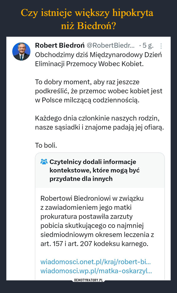  –  •Robert Biedroń @Robert Biedr... 5 g. :Obchodzimy dziś Międzynarodowy DzieńEliminacji Przemocy Wobec Kobiet.To dobry moment, aby raz jeszczepodkreślić, że przemoc wobec kobiet jestw Polsce milczącą codziennością.Każdego dnia członkinie naszych rodzin,nasze sąsiadki i znajome padają jej ofiarą.To boli.Czytelnicy dodali informacjekontekstowe, które mogą byćprzydatne dla innychRobertowi Biedroniowi w związkuz zawiadomieniem jego matkiprokuratura postawiła zarzutypobicia skutkującego co najmniejsiedmiodniowym okresem leczenia zart. 157 i art. 207 kodeksu karnego.wiadomosci.onet.pl/kraj/robert-bi...wiadomosci.wp.pl/matka-oskarzyl...