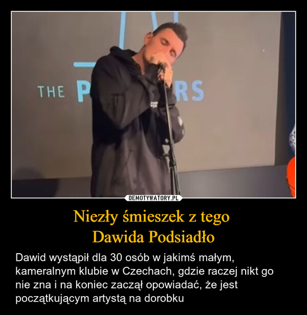 Niezły śmieszek z tego Dawida Podsiadło – Dawid wystąpił dla 30 osób w jakimś małym, kameralnym klubie w Czechach, gdzie raczej nikt go nie zna i na koniec zaczął opowiadać, że jest początkującym artystą na dorobku THE PRS