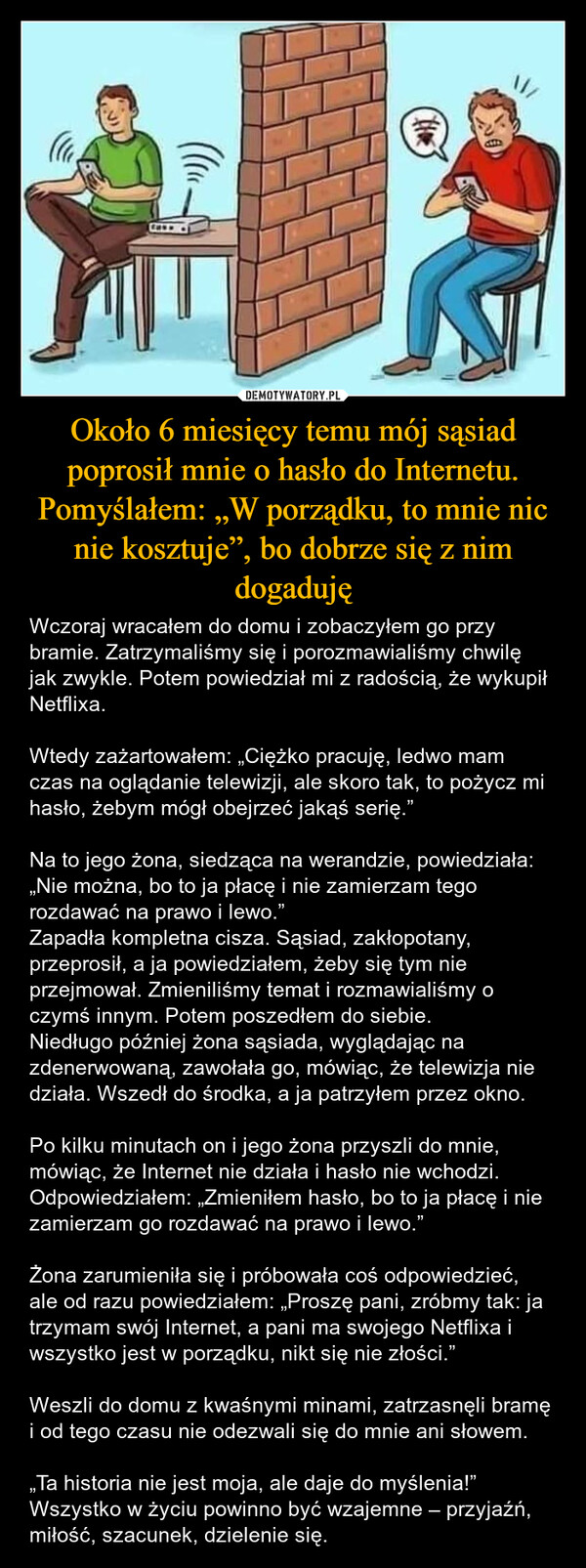 Około 6 miesięcy temu mój sąsiad poprosił mnie o hasło do Internetu. Pomyślałem: „W porządku, to mnie nic nie kosztuje”, bo dobrze się z nim dogaduję – Wczoraj wracałem do domu i zobaczyłem go przy bramie. Zatrzymaliśmy się i porozmawialiśmy chwilę jak zwykle. Potem powiedział mi z radością, że wykupił Netflixa. Wtedy zażartowałem: „Ciężko pracuję, ledwo mam czas na oglądanie telewizji, ale skoro tak, to pożycz mi hasło, żebym mógł obejrzeć jakąś serię.”Na to jego żona, siedząca na werandzie, powiedziała: „Nie można, bo to ja płacę i nie zamierzam tego rozdawać na prawo i lewo.”Zapadła kompletna cisza. Sąsiad, zakłopotany, przeprosił, a ja powiedziałem, żeby się tym nie przejmował. Zmieniliśmy temat i rozmawialiśmy o czymś innym. Potem poszedłem do siebie.Niedługo później żona sąsiada, wyglądając na zdenerwowaną, zawołała go, mówiąc, że telewizja nie działa. Wszedł do środka, a ja patrzyłem przez okno.Po kilku minutach on i jego żona przyszli do mnie, mówiąc, że Internet nie działa i hasło nie wchodzi.Odpowiedziałem: „Zmieniłem hasło, bo to ja płacę i nie zamierzam go rozdawać na prawo i lewo.” Żona zarumieniła się i próbowała coś odpowiedzieć, ale od razu powiedziałem: „Proszę pani, zróbmy tak: ja trzymam swój Internet, a pani ma swojego Netflixa i wszystko jest w porządku, nikt się nie złości.”Weszli do domu z kwaśnymi minami, zatrzasnęli bramę i od tego czasu nie odezwali się do mnie ani słowem.„Ta historia nie jest moja, ale daje do myślenia!”Wszystko w życiu powinno być wzajemne – przyjaźń, miłość, szacunek, dzielenie się. ((CANN