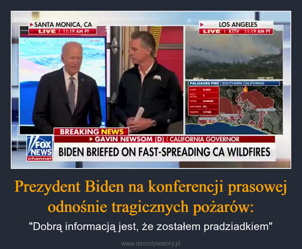Prezydent Biden na konferencji prasowej odnośnie tragicznych pożarów: – "Dobrą informacją jest, że zostałem pradziadkiem" SANTA MONICA, CALIVE 11:19 AM PTLOS ANGELESLIVE KTV 11:19 AM PTPALISADES FIRE SOUTHERN CALIFORNIA5,000HUMAN17:25BREAKING NEWS▸ GAVIN NEWSOM (D) I CALIFORNIA GOVERNORFOXNEWS BIDEN BRIEFED ON FAST-SPREADING CA WILDFIRESchannel