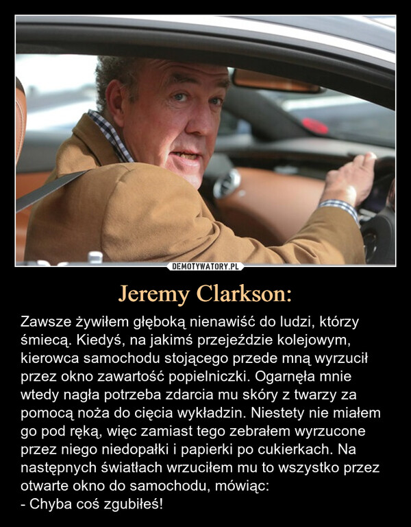 Jeremy Clarkson: – Zawsze żywiłem głęboką nienawiść do ludzi, którzy śmiecą. Kiedyś, na jakimś przejeździe kolejowym, kierowca samochodu stojącego przede mną wyrzucił przez okno zawartość popielniczki. Ogarnęła mnie wtedy nagła potrzeba zdarcia mu skóry z twarzy za pomocą noża do cięcia wykładzin. Niestety nie miałem go pod ręką, więc zamiast tego zebrałem wyrzucone przez niego niedopałki i papierki po cukierkach. Na następnych światłach wrzuciłem mu to wszystko przez otwarte okno do samochodu, mówiąc:- Chyba coś zgubiłeś! Zawsze żywiłem głęboką nienawiść do ludzi, którzy śmiecą. Kiedyś, na jakimś przejeździe kolejowym, kierowca samochodu stojącego przede mną wyrzucił przez okno zawartość popielniczki. Ogarnęła mnie wtedy nagła potrzeba zdarcia mu skóry z twarzy za pomocą noża do cięcia wykładzin. Niestety nie miałem go pod ręką, więc zamiast tego zebrałem wyrzucone przez niego niedopałki i papierki po cukierkach. Na następnych światłach wrzuciłem mu to wszystko przez otwarte okno do samochodu, mówiąc:- Chyba coś zgubiłeś!