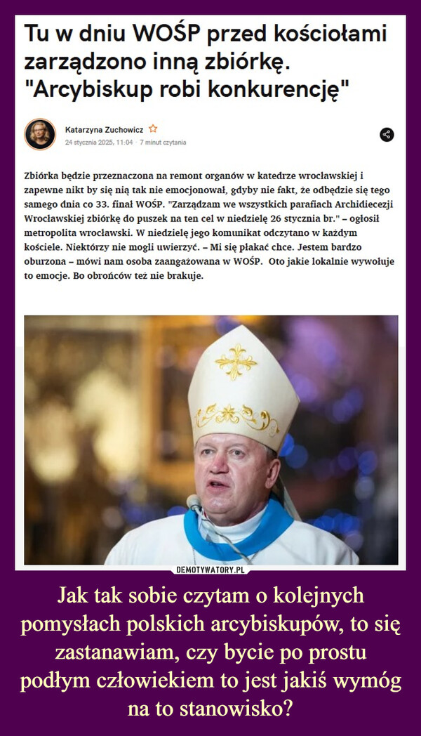 Jak tak sobie czytam o kolejnych pomysłach polskich arcybiskupów, to się zastanawiam, czy bycie po prostu podłym człowiekiem to jest jakiś wymóg na to stanowisko? –  Tu w dniu WOŚP przed kościołamizarządzono inną zbiórkę."Arcybiskup robi konkurencję"Katarzyna Zuchowicz ✰24 stycznia 2025, 11:04 7 minut czytaniaZbiórka będzie przeznaczona na remont organów w katedrze wrocławskiej izapewne nikt by się nią tak nie emocjonował, gdyby nie fakt, że odbędzie się tegosamego dnia co 33. finał WOŚP. "Zarządzam we wszystkich parafiach ArchidiecezjiWrocławskiej zbiórkę do puszek na ten cel w niedzielę 26 stycznia br." - ogłosiłmetropolita wrocławski. W niedzielę jego komunikat odczytano w każdymkościele. Niektórzy nie mogli uwierzyć. - Mi się płakać chce. Jestem bardzooburzona - mówi nam osoba zaangażowana w WOŚP. Oto jakie lokalnie wywołujeto emocje. Bo obrońców też nie brakuje.