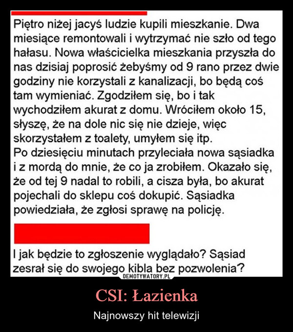CSI: Łazienka – Najnowszy hit telewizji Piętro niżej jacyś ludzie kupili mieszkanie. Dwamiesiące remontowali i wytrzymać nie szło od tegohałasu. Nowa właścicielka mieszkania przyszła donas dzisiaj poprosić żebyśmy od 9 rano przez dwiegodziny nie korzystali z kanalizacji, bo będą cośtam wymieniać. Zgodziłem się, bo i takwychodziłem akurat z domu. Wróciłem około 15,słyszę, że na dole nic się nie dzieje, więcskorzystałem z toalety, umyłem się itp.Po dziesięciu minutach przyleciała nowa sąsiadkai z mordą do mnie, że co ja zrobiłem. Okazało się,że od tej 9 nadal to robili, a cisza była, bo akuratpojechali do sklepu coś dokupić. Sąsiadkapowiedziała, że zgłosi sprawę na policję.I jak będzie to zgłoszenie wyglądało? Sąsiadzesrał się do swojego kibla bez pozwolenia?