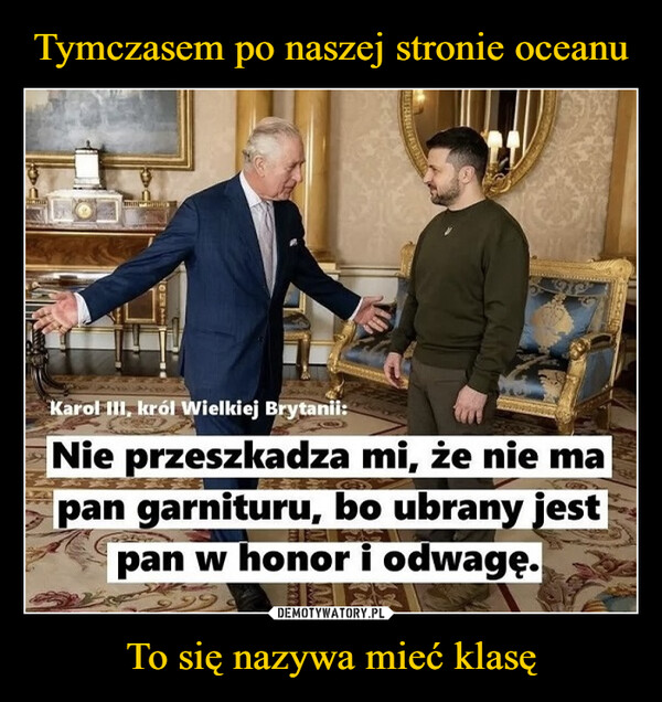 To się nazywa mieć klasę –  Karol III, król Wielkiej Brytanii:Nie przeszkadza mi, że nie mapan garnituru, bo ubrany jestpan w honor i odwagę.99