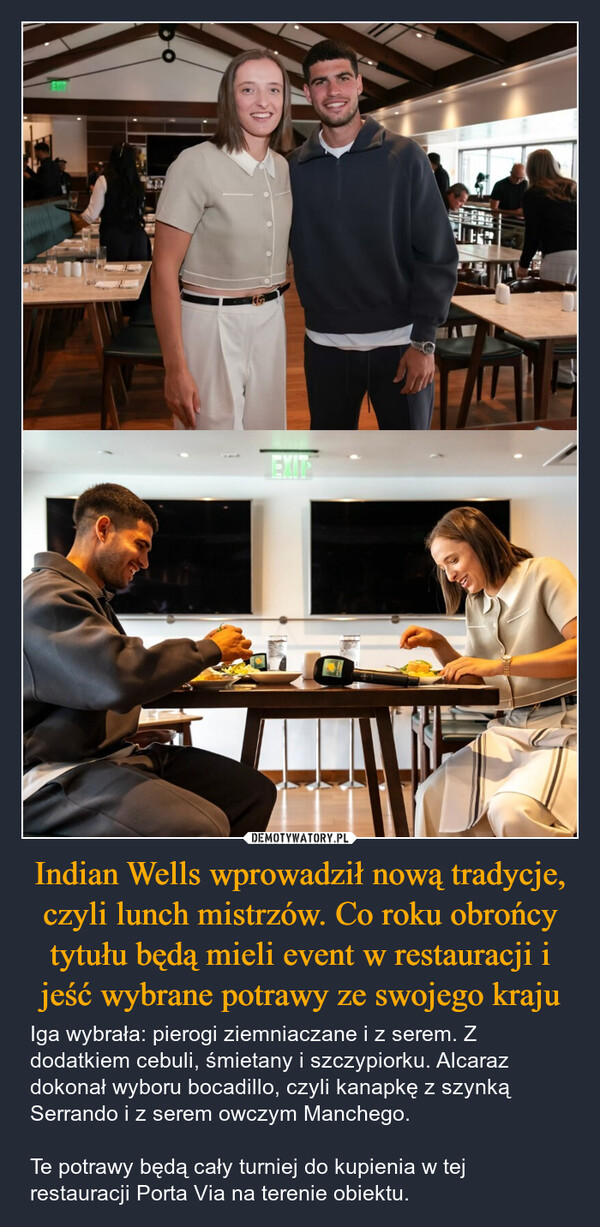 Indian Wells wprowadził nową tradycje, czyli lunch mistrzów. Co roku obrońcy tytułu będą mieli event w restauracji i jeść wybrane potrawy ze swojego kraju – Iga wybrała: pierogi ziemniaczane i z serem. Z dodatkiem cebuli, śmietany i szczypiorku. Alcaraz dokonał wyboru bocadillo, czyli kanapkę z szynką Serrando i z serem owczym Manchego.Te potrawy będą cały turniej do kupienia w tej restauracji Porta Via na terenie obiektu. EXITR