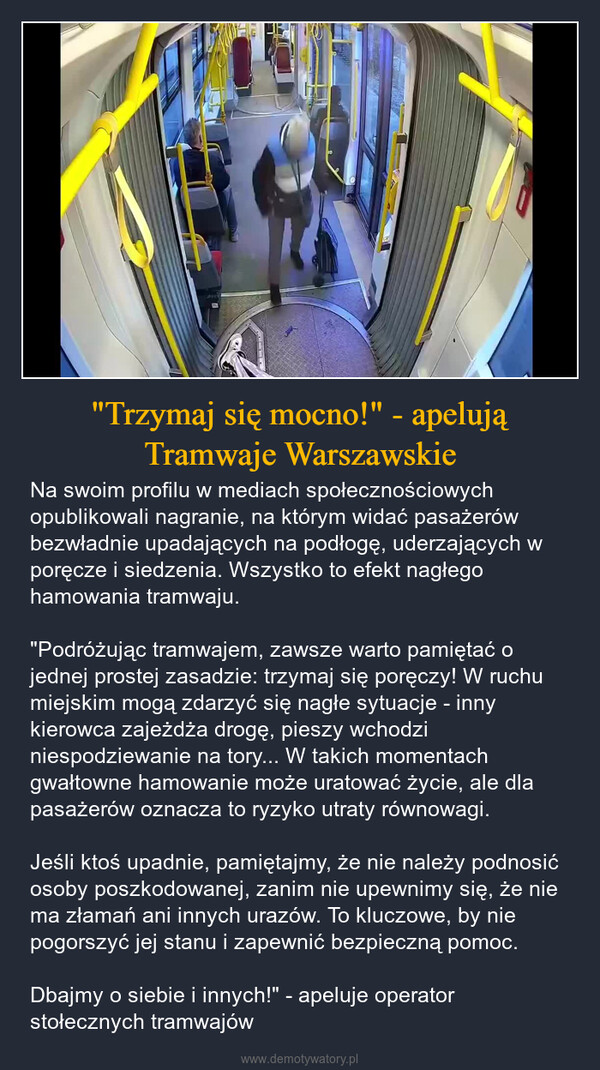 "Trzymaj się mocno!" - apelują Tramwaje Warszawskie – Na swoim profilu w mediach społecznościowych opublikowali nagranie, na którym widać pasażerów bezwładnie upadających na podłogę, uderzających w poręcze i siedzenia. Wszystko to efekt nagłego hamowania tramwaju."Podróżując tramwajem, zawsze warto pamiętać o jednej prostej zasadzie: trzymaj się poręczy! W ruchu miejskim mogą zdarzyć się nagłe sytuacje - inny kierowca zajeżdża drogę, pieszy wchodzi niespodziewanie na tory... W takich momentach gwałtowne hamowanie może uratować życie, ale dla pasażerów oznacza to ryzyko utraty równowagi.Jeśli ktoś upadnie, pamiętajmy, że nie należy podnosić osoby poszkodowanej, zanim nie upewnimy się, że nie ma złamań ani innych urazów. To kluczowe, by nie pogorszyć jej stanu i zapewnić bezpieczną pomoc.Dbajmy o siebie i innych!" - apeluje operator stołecznych tramwajów 
