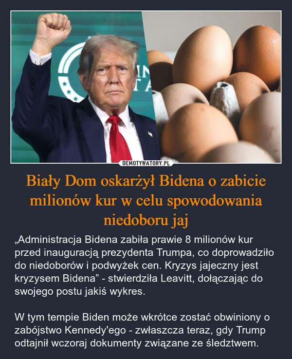 Biały Dom oskarżył Bidena o zabicie milionów kur w celu spowodowania niedoboru jaj – „Administracja Bidena zabiła prawie 8 milionów kur przed inauguracją prezydenta Trumpa, co doprowadziło do niedoborów i podwyżek cen. Kryzys jajeczny jest kryzysem Bidena” - stwierdziła Leavitt, dołączając do swojego postu jakiś wykres.W tym tempie Biden może wkrótce zostać obwiniony o zabójstwo Kennedy'ego - zwłaszcza teraz, gdy Trump odtajnił wczoraj dokumenty związane ze śledztwem. INΓΑ