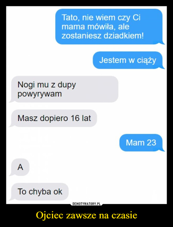 Ojciec zawsze na czasie –  Tato, nie wiem czy Cimama mówiła, alezostaniesz dziadkiem!Nogi mu z dupypowyrywamMasz dopiero 16 latATo chyba okJestem w ciążyMam 23