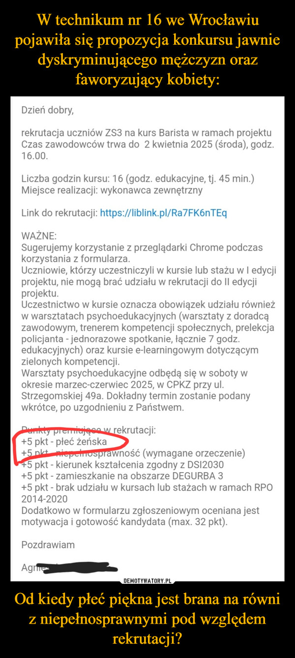 Od kiedy płeć piękna jest brana na równi z niepełnosprawnymi pod względem rekrutacji? –  Dzień dobry,rekrutacja uczniów ZS3 na kurs Barista w ramach projektuCzas zawodowców trwa do 2 kwietnia 2025 (środa), godz.16.00.Liczba godzin kursu: 16 (godz. edukacyjne, tj. 45 min.)Miejsce realizacji: wykonawca zewnętrznyLink do rekrutacji: https://liblink.pl/Ra7FK6nTEqWAŻNE:Sugerujemy korzystanie z przeglądarki Chrome podczaskorzystania z formularza.Uczniowie, którzy uczestniczyli w kursie lub stażu w I edycjiprojektu, nie mogą brać udziału w rekrutacji do II edycjiprojektu.Uczestnictwo w kursie oznacza obowiązek udziału równieżw warsztatach psychoedukacyjnych (warsztaty z doradcązawodowym, trenerem kompetencji społecznych, prelekcjapolicjanta - jednorazowe spotkanie, łącznie 7 godz.edukacyjnych) oraz kursie e-learningowym dotyczącymzielonych kompetencji.Warsztaty psychoedukacyjne odbędą się w soboty wokresie marzec-czerwiec 2025, w CPKZ przy ul.Strzegomskiej 49a. Dokładny termin zostanie podanywkrótce, po uzgodnieniu z Państwem.Punkty premiujące w rekrutacji:+5 pkt - płeć żeńska+5 pkt_niepelnosprawność (wymagane orzeczenie)+5 pkt - kierunek kształcenia zgodny z DS12030+5 pkt - zamieszkanie na obszarze DEGURBA 3+5 pkt - brak udziału w kursach lub stażach w ramach RPO2014-2020Dodatkowo w formularzu zgłoszeniowym oceniana jestmotywacja i gotowość kandydata (max. 32 pkt).PozdrawiamAgne