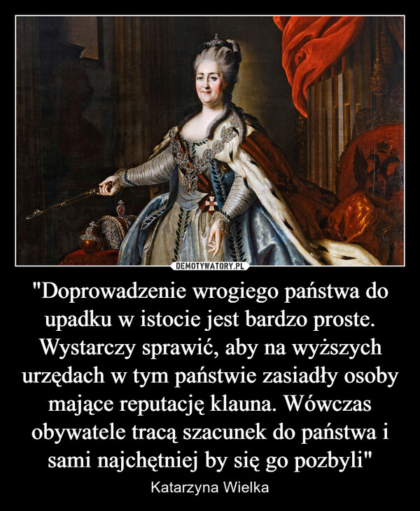 "Doprowadzenie wrogiego państwa do upadku w istocie jest bardzo proste. Wystarczy sprawić, aby na wyższych urzędach w tym państwie zasiadły osoby mające reputację klauna. Wówczas obywatele tracą szacunek do państwa i sami najchętniej by się go pozbyli" – Katarzyna Wielka 