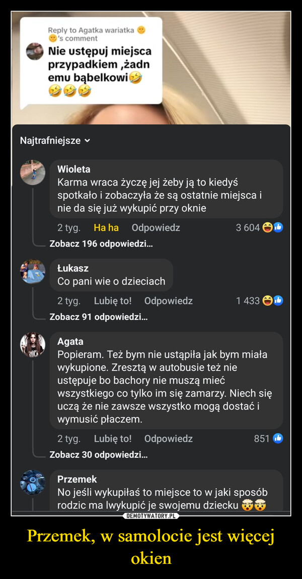 Przemek, w samolocie jest więcej okien –  Reply to Agatka wariatka's commentNie ustępuj miejscaprzypadkiem,żadnemu bąbelkowiNajtrafniejsze ▾WioletaKarma wraca życzę jej żeby ją to kiedyśspotkało i zobaczyła że są ostatnie miejsca inie da się już wykupić przy oknie2 tyg. Ha haOdpowiedzZobacz 196 odpowiedzi...ŁukaszCo pani wie o dzieciach2 tyg.Lubię to!3 604Odpowiedz1 433Zobacz 91 odpowiedzi...AgataPopieram. Też bym nie ustąpiła jak bym miaławykupione. Zresztą w autobusie też nieustępuje bo bachory nie muszą miećwszystkiego co tylko im się zamarzy. Niech sięuczą że nie zawsze wszystko mogą dostać iwymusić płaczem.2 tyg.Lubię to! Odpowiedz851Zobacz 30 odpowiedzi...PrzemekNo jeśli wykupiłaś to miejsce to w jaki sposóbrodzic ma lwykupić je swojemu dziecku ✪✪