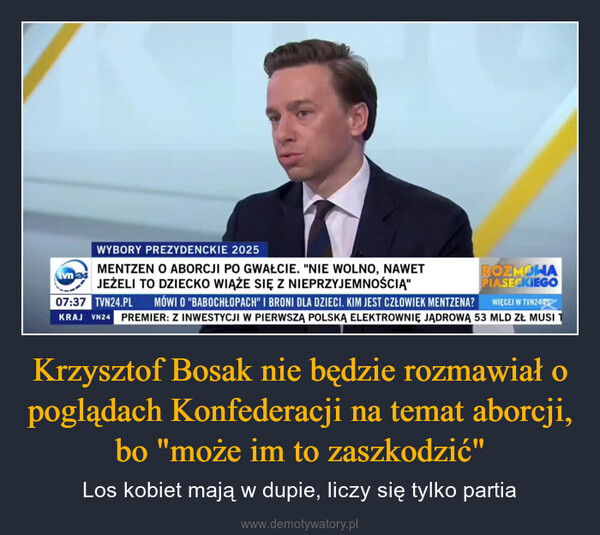 Krzysztof Bosak nie będzie rozmawiał o poglądach Konfederacji na temat aborcji, bo "może im to zaszkodzić" – Los kobiet mają w dupie, liczy się tylko partia tvn 24WYBORY PREZYDENCKIE 2025MENTZEN O ABORCJI PO GWAŁCIE. "NIE WOLNO, NAWETJEŻELI TO DZIECKO WIĄŻE SIĘ Z NIEPRZYJEMNOŚCIĄ"ROZMOWAPIASECKIEGOWIĘCEJ W TVN24.PL07:37 TVN24.PL MÓWI O "BABOCHŁOPACH" I BRONI DLA DZIECI. KIM JEST CZŁOWIEK MENTZENA?PREMIER: Z INWESTYCJI W PIERWSZĄ POLSKĄ ELEKTROWNIĘ JĄDROWĄ 53 MLD ZŁ MUSI 1KRAJ VN24