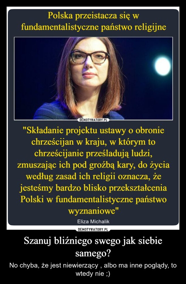Szanuj bliźniego swego jak siebie samego? – No chyba, że jest niewierzący , albo ma inne poglądy, to wtedy nie ;) Polska przeistacza się wfundamentalistyczne państwo religijneDEMOTYWATORY.PL"Składanie projektu ustawy o obroniechrześcijan w kraju, w którym tochrześcijanie prześladują ludzi,zmuszając ich pod groźbą kary, do życiawedług zasad ich religii oznacza, żejesteśmy bardzo blisko przekształceniaPolski w fundamentalistyczne państwowyznaniowe"Eliza Michalik