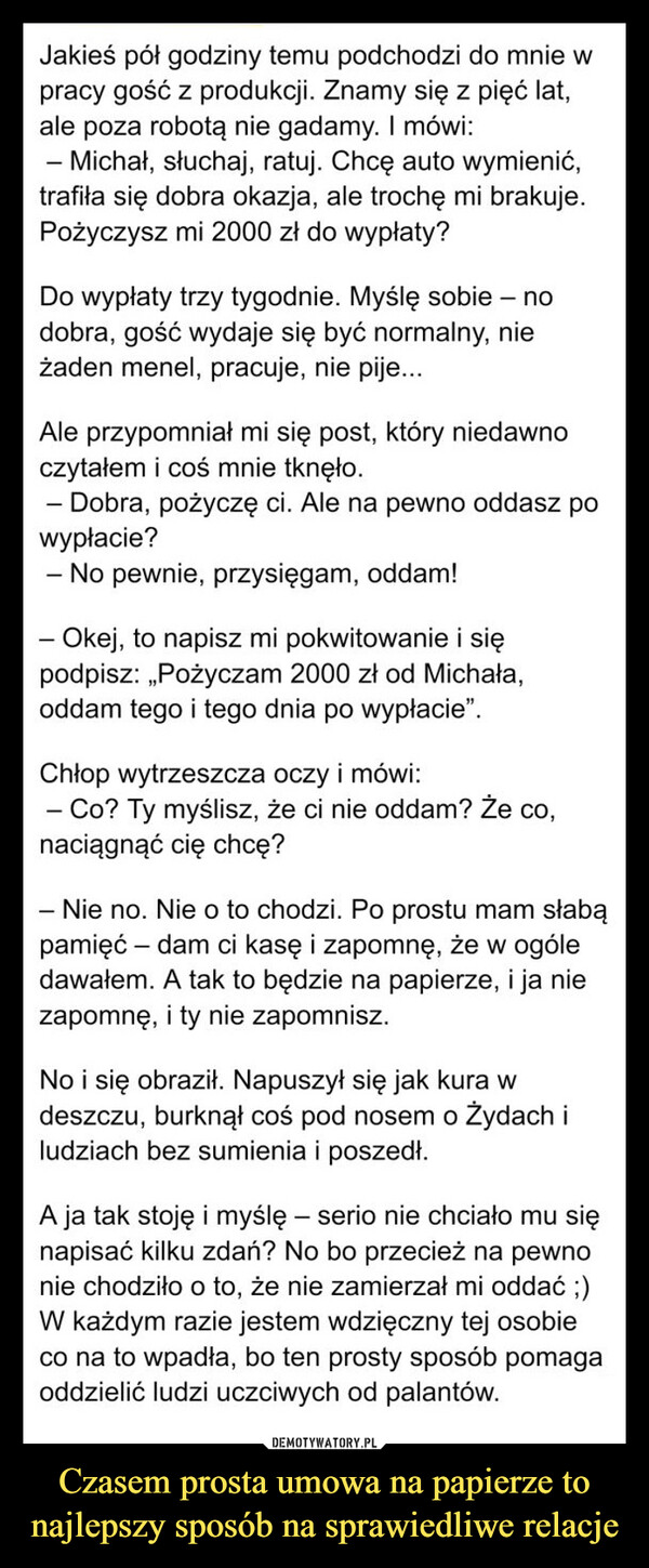 Czasem prosta umowa na papierze to najlepszy sposób na sprawiedliwe relacje –  Jakieś pół godziny temu podchodzi do mnie wpracy gość z produkcji. Znamy się z pięć lat,ale poza robotą nie gadamy. I mówi:=- Michał, słuchaj, ratuj. Chcę auto wymienić,trafiła się dobra okazja, ale trochę mi brakuje.Pożyczysz mi 2000 zł do wypłaty?Do wypłaty trzy tygodnie. Myślę sobie - nodobra, gość wydaje się być normalny, nieżaden menel, pracuje, nie pije...Ale przypomniał mi się post, który niedawnoczytałem i coś mnie tknęło.- Dobra, pożyczę ci. Ale na pewno oddasz powypłacie?-- No pewnie, przysięgam, oddam!- Okej, to napisz mi pokwitowanie i siępodpisz: „Pożyczam 2000 zł od Michała,oddam tego i tego dnia po wypłacie".Chłop wytrzeszcza oczy i mówi:- Co? Ty myślisz, że ci nie oddam? Że co,naciągnąć cię chcę?- Nie no. Nie o to chodzi. Po prostu mam słabąpamięć - dam ci kasę i zapomnę, że w ogóledawałem. A tak to będzie na papierze, i ja niezapomnę, i ty nie zapomnisz.No i się obraził. Napuszył się jak kura wdeszczu, burknął coś pod nosem o Żydach iludziach bez sumienia i poszedł.-A ja tak stoję i myślę – serio nie chciało mu sięnapisać kilku zdań? No bo przecież na pewnonie chodziło o to, że nie zamierzał mi oddać ;)W każdym razie jestem wdzięczny tej osobieco na to wpadła, bo ten prosty sposób pomagaoddzielić ludzi uczciwych od palantów.