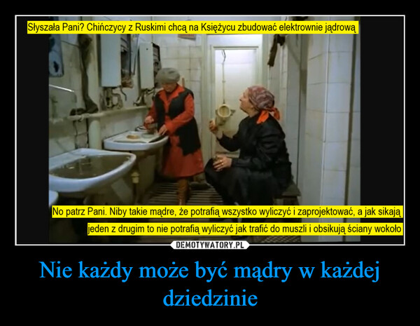 Nie każdy może być mądry w każdej dziedzinie –  Słyszała Pani? Chińczycy z Ruskimi chcą na Księżycu zbudować elektrownie jądrowąNo patrz Pani. Niby takie mądre, że potrafią wszystko wyliczyć i zaprojektować, a jak sikająjeden z drugim to nie potrafią wyliczyć jak trafić do muszli i obsikują ściany wokoło