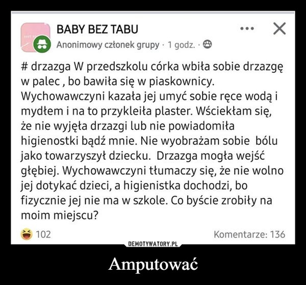 Amputować –  BABY BEZ TABUAnonimowy członek grupy 1 godz.#drzazga W przedszkolu córka wbiła sobie drzazgęw palec, bo bawiła się w piaskownicy.Wychowawczyni kazała jej umyć sobie ręce wodą imydłem i na to przykleiła plaster. Wściekłam się,że nie wyjęła drzazgi lub nie powiadomiłahigienostki bądź mnie. Nie wyobrażam sobie bólujako towarzyszył dziecku. Drzazga mogła wejśćgłębiej. Wychowawczyni tłumaczy się, że nie wolnojej dotykać dzieci, a higienistka dochodzi, bofizycznie jej nie ma w szkole. Co byście zrobiły namoim miejscu?102Komentarze: 136