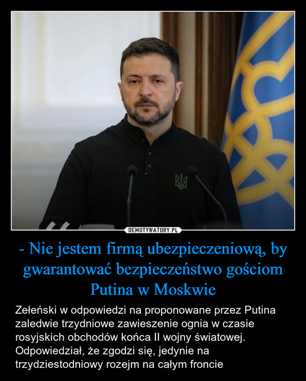 - Nie jestem firmą ubezpieczeniową, by gwarantować bezpieczeństwo gościom Putina w Moskwie – Zełeński w odpowiedzi na proponowane przez Putina zaledwie trzydniowe zawieszenie ognia w czasie rosyjskich obchodów końca II wojny światowej. Odpowiedział, że zgodzi się, jedynie na trzydziestodniowy rozejm na całym froncie 