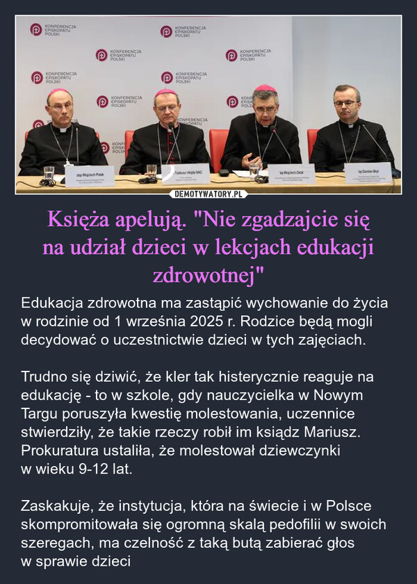 Księża apelują. "Nie zgadzajcie się na udział dzieci w lekcjach edukacji zdrowotnej" – Edukacja zdrowotna ma zastąpić wychowanie do życia w rodzinie od 1 września 2025 r. Rodzice będą mogli decydować o uczestnictwie dzieci w tych zajęciach.Trudno się dziwić, że kler tak histerycznie reaguje na edukację - to w szkole, gdy nauczycielka w Nowym Targu poruszyła kwestię molestowania, uczennice stwierdziły, że takie rzeczy robił im ksiądz Mariusz. Prokuratura ustaliła, że molestował dziewczynki w wieku 9-12 lat.Zaskakuje, że instytucja, która na świecie i w Polsce skompromitowała się ogromną skalą pedofilii w swoich szeregach, ma czelność z taką butą zabierać głos w sprawie dzieci KONFERENCIAEPISKOPATUPOLSKIKONFERENCIAEPISKOPATUPOLSKIabp Wojciech PolKONFERENCIAEPISKOPATUPOLSKIKONFERENCIACPISKOPATUPOLSKIKONFCPISKPOLSHKONFERENCJAEPISKOPATUPOLSKIKONFERENCJACPISKOPATUPOLSKIKONFERENCJAKOPATUKONFERENCJAPISKOPATUPOLSKIKONPCPISKPOLSSACto Wojciech Oubp Damian Bry